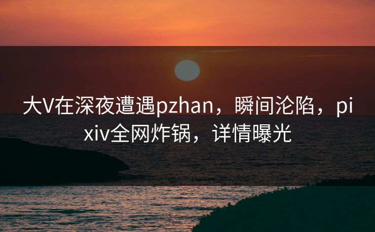 大V在深夜遭遇pzhan,瞬间沦陷,pixiv全网炸锅,详情曝光 大V在深夜遭遇pzhan,瞬间沦陷,pixiv全网炸锅,详情曝光