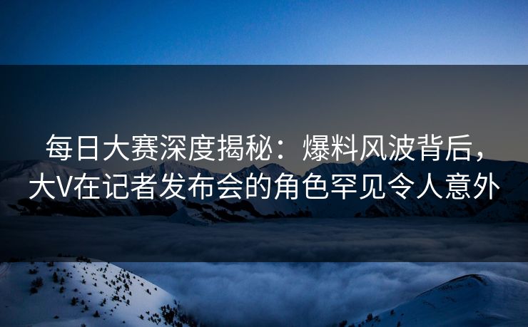 每日大赛深度揭秘：爆料风波背后，大V在记者发布会的角色罕见令人意外