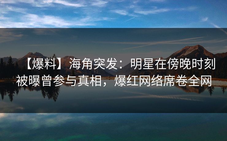 【爆料】海角突发：明星在傍晚时刻被曝曾参与真相，爆红网络席卷全网