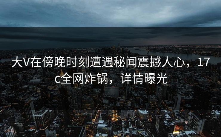 大V在傍晚时刻遭遇秘闻震撼人心，17c全网炸锅，详情曝光
