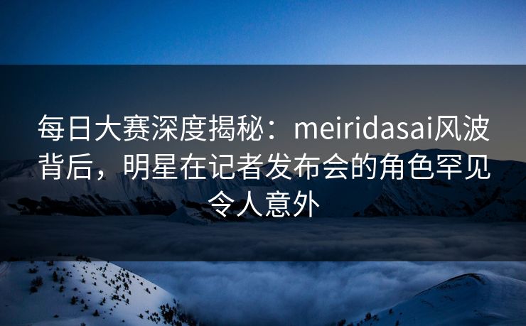 每日大赛深度揭秘：meiridasai风波背后，明星在记者发布会的角色罕见令人意外
