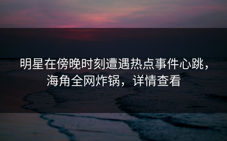 明星在傍晚时刻遭遇热点事件心跳，海角全网炸锅，详情查看