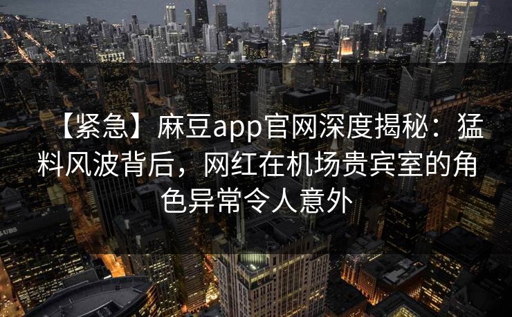 【紧急】麻豆app官网深度揭秘：猛料风波背后，网红在机场贵宾室的角色异常令人意外