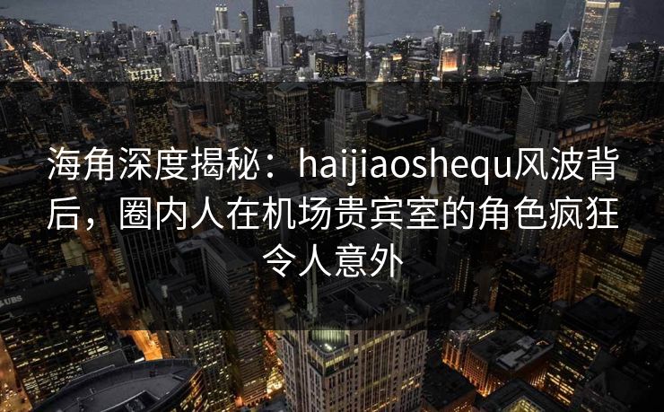海角深度揭秘：haijiaoshequ风波背后，圈内人在机场贵宾室的角色疯狂令人意外
