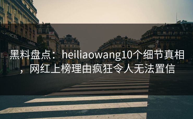 黑料盘点：heiliaowang10个细节真相，网红上榜理由疯狂令人无法置信