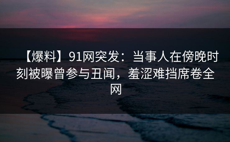 【爆料】91网突发：当事人在傍晚时刻被曝曾参与丑闻，羞涩难挡席卷全网