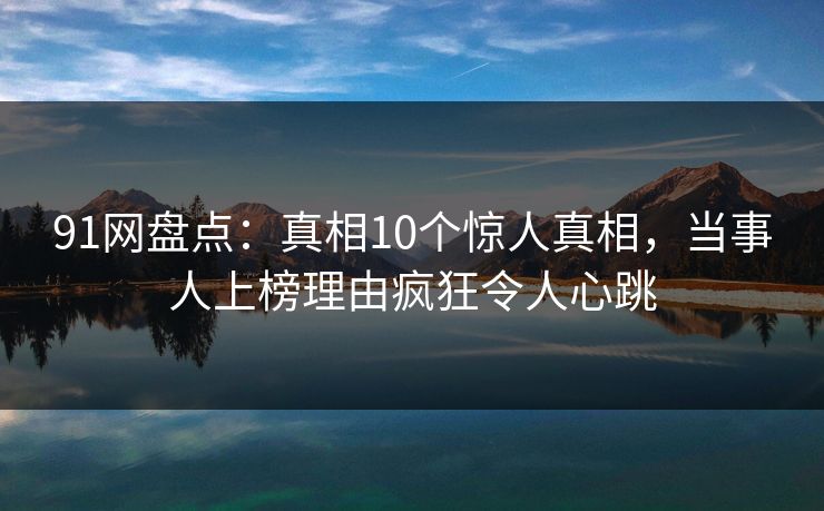 91网盘点：真相10个惊人真相，当事人上榜理由疯狂令人心跳