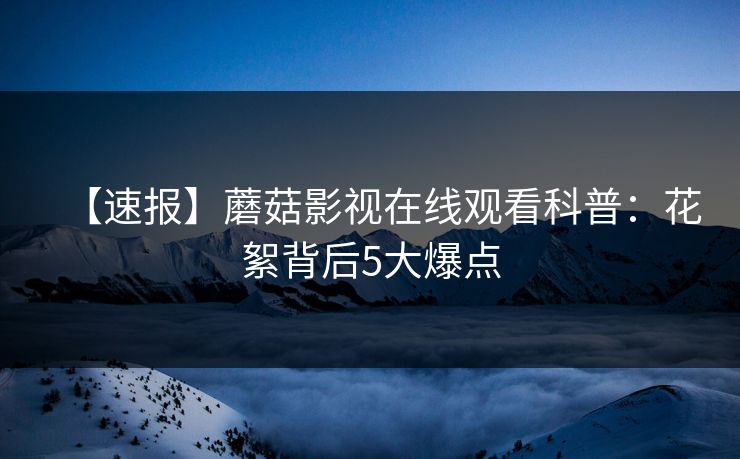 【速报】蘑菇影视在线观看科普:花絮背后5大爆点 【速报】蘑菇影视在线观看科普:花絮背后5大爆点