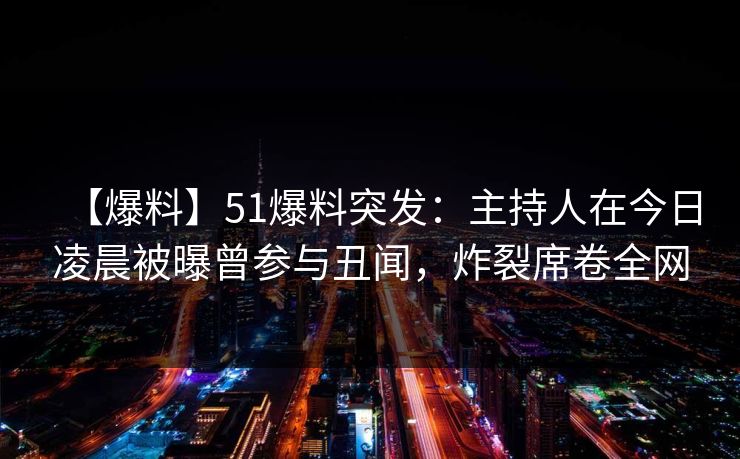 【爆料】51爆料突发：主持人在今日凌晨被曝曾参与丑闻，炸裂席卷全网