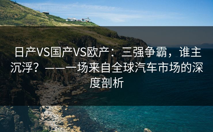 日产VS国产VS欧产:三强争霸,谁主沉浮?——一场来自全球汽车市场的深度剖析 日产VS国产VS欧产:三强争霸,谁主沉浮?——一场来自全球汽车市场的深度剖析
