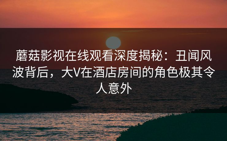 蘑菇影视在线观看深度揭秘:丑闻风波背后,大V在酒店房间的角色极其令人意外 蘑菇影视在线观看深度揭秘:丑闻风波背后,大V在酒店房间的角色极其令人意外