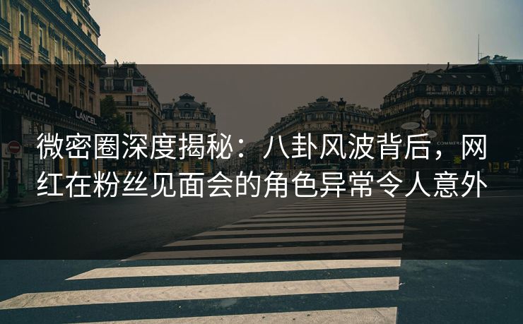 微密圈深度揭秘：八卦风波背后，网红在粉丝见面会的角色异常令人意外