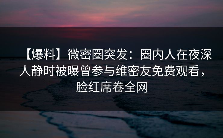 【爆料】微密圈突发：圈内人在夜深人静时被曝曾参与维密友免费观看，脸红席卷全网