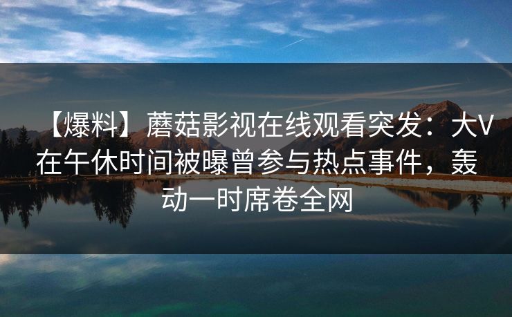 【爆料】蘑菇影视在线观看突发：大V在午休时间被曝曾参与热点事件，轰动一时席卷全网