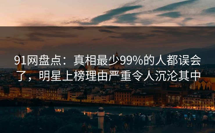91网盘点：真相最少99%的人都误会了，明星上榜理由严重令人沉沦其中