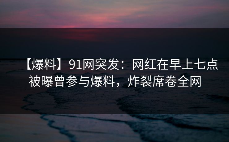 【爆料】91网突发：网红在早上七点被曝曾参与爆料，炸裂席卷全网