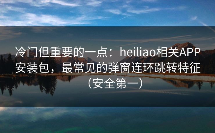冷门但重要的一点：heiliao相关APP安装包，最常见的弹窗连环跳转特征（安全第一）