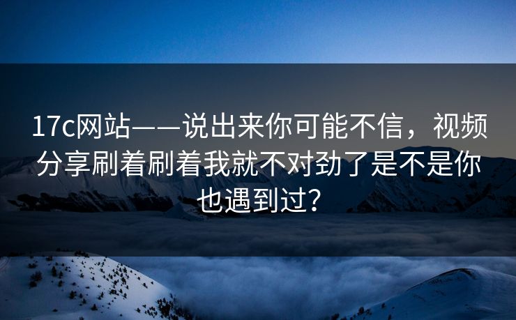 17c网站——说出来你可能不信，视频分享刷着刷着我就不对劲了是不是你也遇到过？