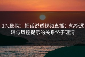 17c影院：把话说透视频直播：热榜逻辑与风控提示的关系终于理清