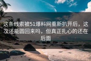 这条线索被51爆料网重新扒开后，这次还能圆回来吗，但真正扎心的还在后面