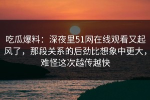 吃瓜爆料：深夜里51网在线观看又起风了，那段关系的后劲比想象中更大，难怪这次越传越快