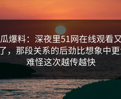 吃瓜爆料：深夜里51网在线观看又起风了，那段关系的后劲比想象中更大，难怪这次越传越快