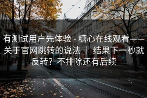 有测试用户先体验 - 糖心在线观看——关于官网跳转的说法 ｜ 结果下一秒就反转？不排除还有后续