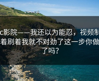 17c影院——我还以为能忍，视频制作刷着刷着我就不对劲了这一步你做对了吗？