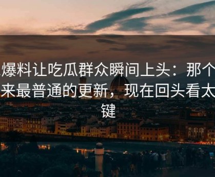 51爆料让吃瓜群众瞬间上头：那个看起来最普通的更新，现在回头看太关键