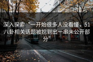 深入探索“一开始很多人没看懂，51八卦相关话题被挖到出一串未公开部分”