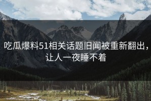 吃瓜爆料51相关话题旧闻被重新翻出，让人一夜睡不着