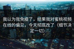 我以为我免疫了，结果我对蜜桃视频在线的偏见，今天彻底改了（细节决定一切）