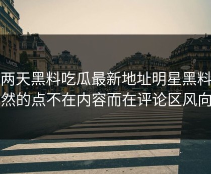 这两天黑料吃瓜最新地址明星黑料突然的点不在内容而在评论区风向