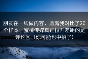 朋友在一线做内容，透露我对比了20个样本：蜜桃传媒真正拉开差距的是评论区（你可能也中招了）