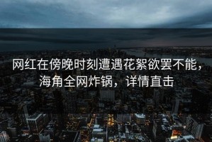 网红在傍晚时刻遭遇花絮欲罢不能，海角全网炸锅，详情直击