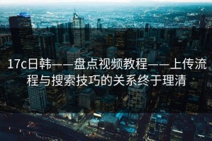 17c日韩——盘点视频教程——上传流程与搜索技巧的关系终于理清