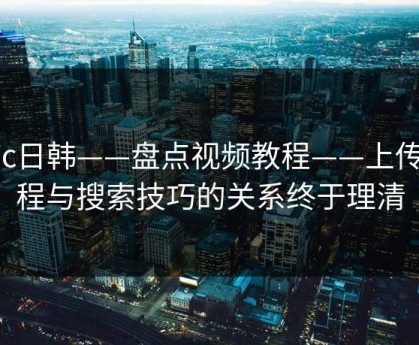 17c日韩——盘点视频教程——上传流程与搜索技巧的关系终于理清