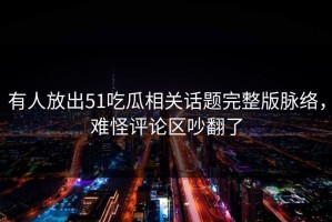 有人放出51吃瓜相关话题完整版脉络，难怪评论区吵翻了