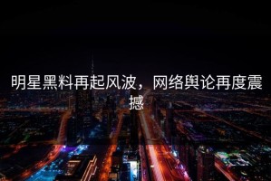 明星黑料再起风波，网络舆论再度震撼