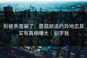 别被表面骗了：蘑菇频道的异地恋其实有真相曝光｜别学我