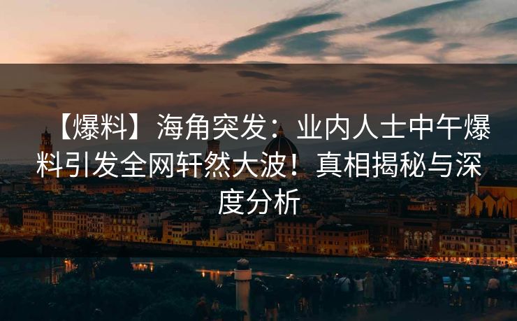 【爆料】海角突发：业内人士中午爆料引发全网轩然大波！真相揭秘与深度分析