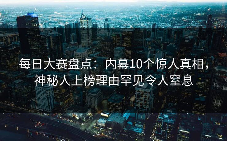 每日大赛盘点：内幕10个惊人真相，神秘人上榜理由罕见令人窒息