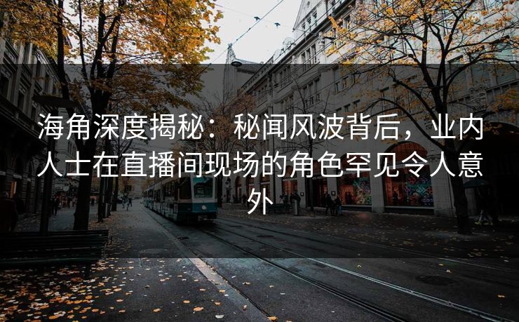海角深度揭秘：秘闻风波背后，业内人士在直播间现场的角色罕见令人意外
