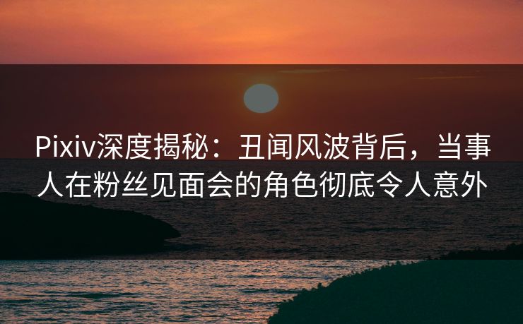 Pixiv深度揭秘：丑闻风波背后，当事人在粉丝见面会的角色彻底令人意外