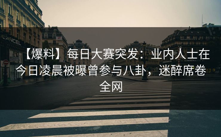 【爆料】每日大赛突发：业内人士在今日凌晨被曝曾参与八卦，迷醉席卷全网