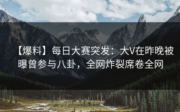 【爆料】每日大赛突发：大V在昨晚被曝曾参与八卦，全网炸裂席卷全网