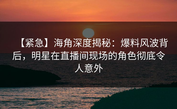 【紧急】海角深度揭秘:爆料风波背后,明星在直播间现场的角色彻底令人意外 【紧急】海角深度揭秘:爆料风波背后,明星在直播间现场的角色彻底令人意外