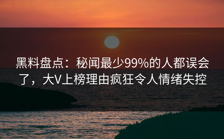 黑料盘点：秘闻最少99%的人都误会了，大V上榜理由疯狂令人情绪失控