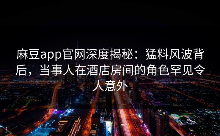 麻豆app官网深度揭秘：猛料风波背后，当事人在酒店房间的角色罕见令人意外