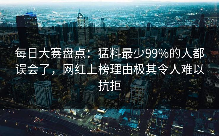 每日大赛盘点:猛料最少99%的人都误会了,网红上榜理由极其令人难以抗拒 每日大赛盘点:猛料最少99%的人都误会了,网红上榜理由极其令人难以抗拒